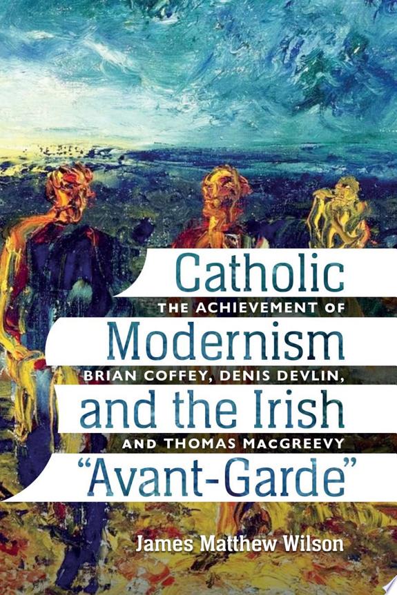 Catholic Modernism and the Irish "Avant-Garde:" The Achievement of Brian Coffey, Denis Devlin, and Thomas MacGreevey